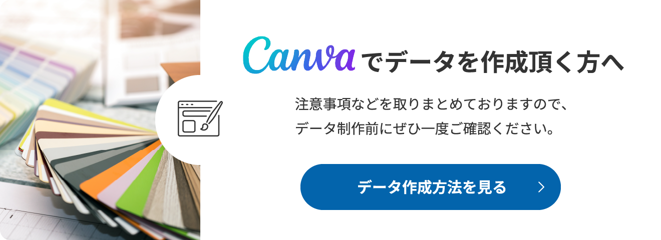 Canvaでデータを作成頂く方へ 注意事項などを取りまとめておりますので、データ制作前にぜひ一度ご確認ください。 データ作成方法を見る