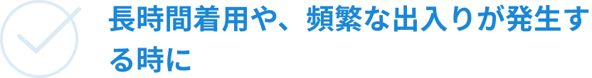 長時間着用や、頻繁な出入りが発生する時に